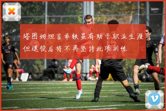 塔图姆坦言举铁虽有助于职业生涯但退役后将不再坚持此项训练