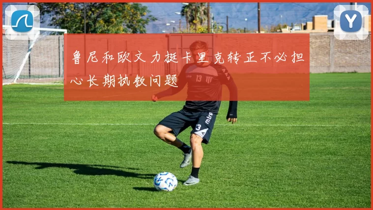 鲁尼和欧文力挺卡里克转正不必担心长期执教问题