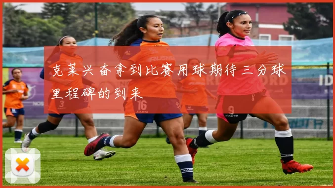 克莱兴奋拿到比赛用球期待三分球里程碑的到来