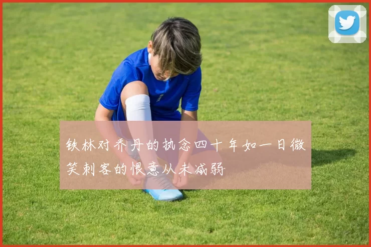 铁林对乔丹的执念四十年如一日微笑刺客的恨意从未减弱