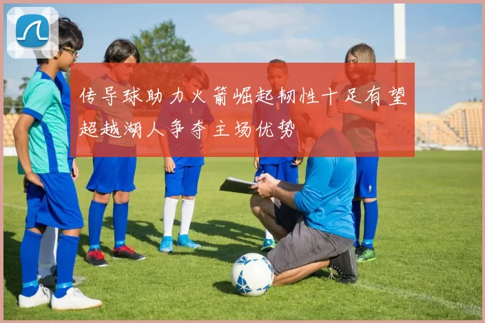 传导球助力火箭崛起韧性十足有望超越湖人争夺主场优势
