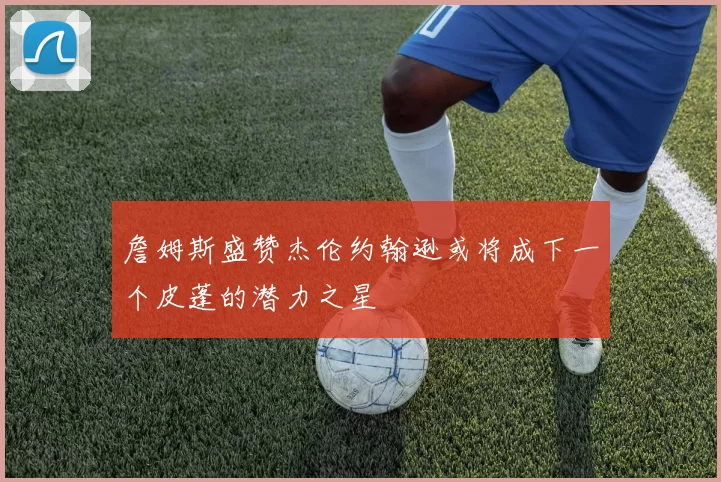 詹姆斯盛赞杰伦约翰逊或将成下一个皮蓬的潜力之星