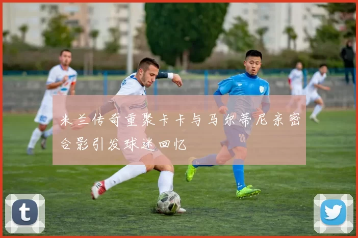 米兰传奇重聚卡卡与马尔蒂尼亲密合影引发球迷回忆