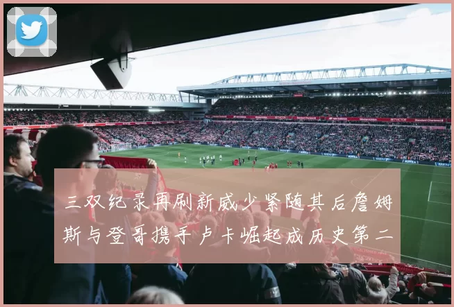 三双纪录再刷新威少紧随其后詹姆斯与登哥携手卢卡崛起成历史第二