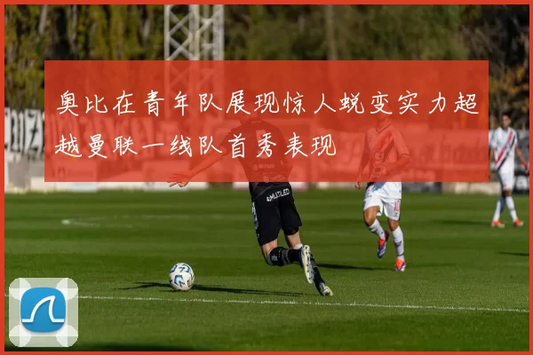 奥比在青年队展现惊人蜕变实力超越曼联一线队首秀表现