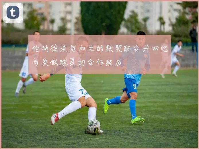 伦纳德谈与加兰的默契配合并回忆与类似球员的合作经历